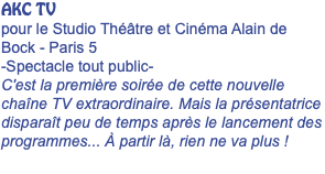 AKC TV pour le Studio Théâtre et Cinéma Alain de Bock - Paris 5 -Spectacle tout public- C'est la première soirée de cette nouvelle chaîne TV extraordinaire. Mais la présentatrice disparaît peu de temps après le lancement des programmes... À partir là, rien ne va plus ! 